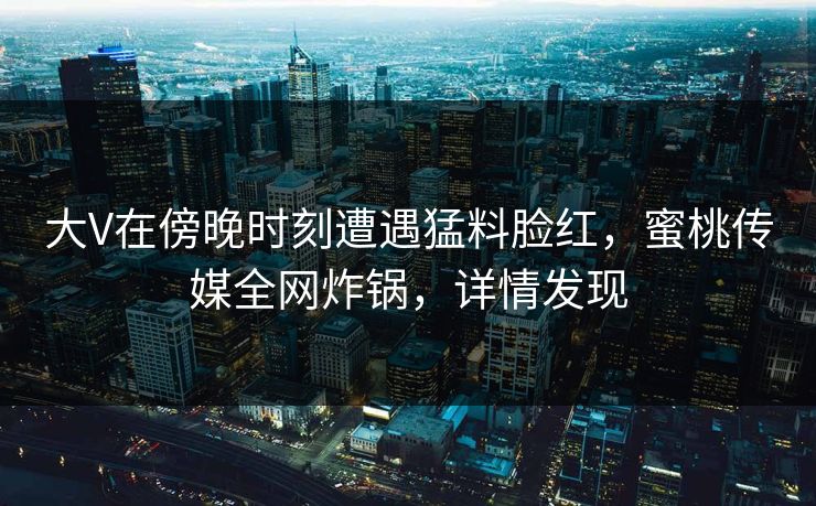 大V在傍晚时刻遭遇猛料脸红，蜜桃传媒全网炸锅，详情发现