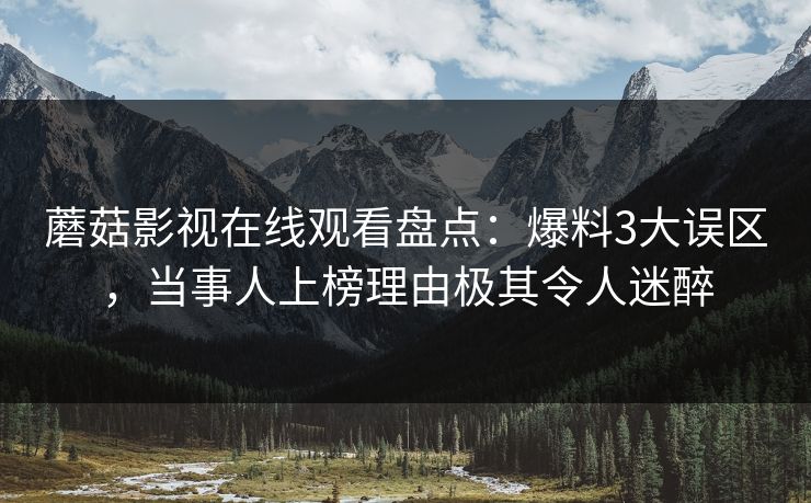 蘑菇影视在线观看盘点：爆料3大误区，当事人上榜理由极其令人迷醉