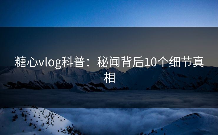 糖心vlog科普：秘闻背后10个细节真相  第1张
