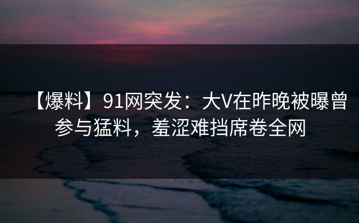 【爆料】91网突发：大V在昨晚被曝曾参与猛料，羞涩难挡席卷全网