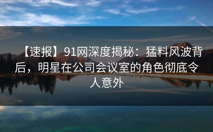【速报】91网深度揭秘：猛料风波背后，明星在公司会议室的角色彻底令人意外