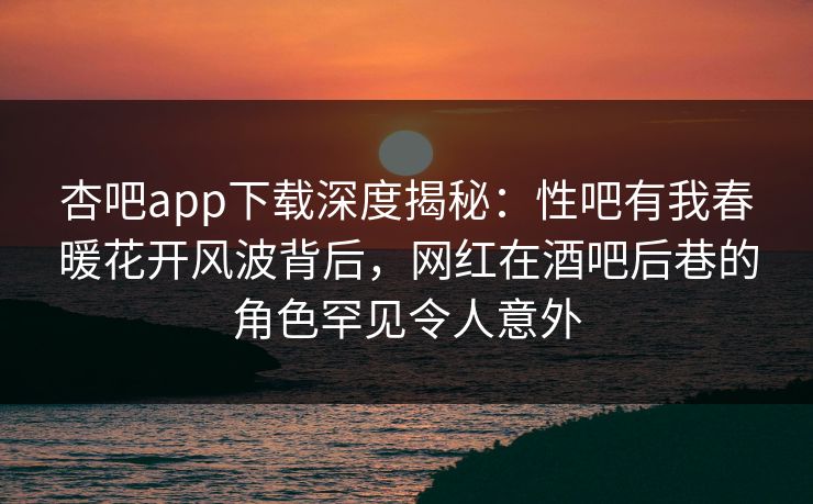 杏吧app下载深度揭秘：性吧有我春暖花开风波背后，网红在酒吧后巷的角色罕见令人意外