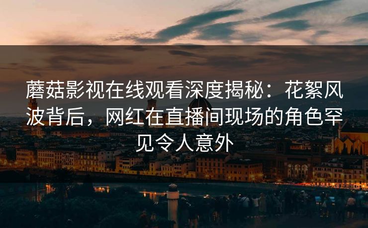 蘑菇影视在线观看深度揭秘：花絮风波背后，网红在直播间现场的角色罕见令人意外