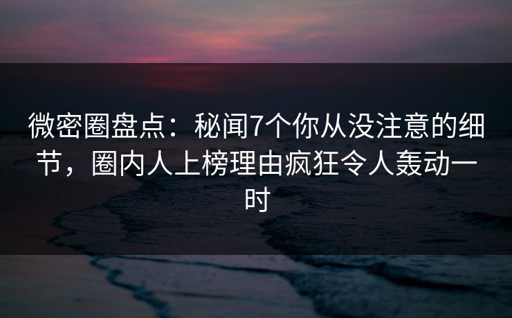 微密圈盘点：秘闻7个你从没注意的细节，圈内人上榜理由疯狂令人轰动一时