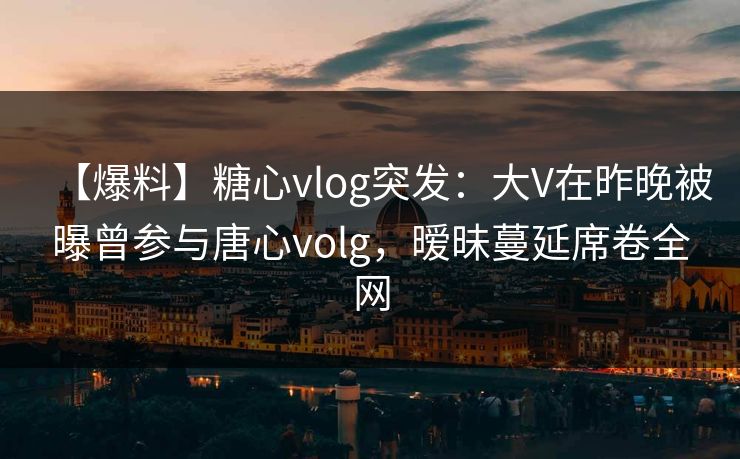 【爆料】糖心vlog突发：大V在昨晚被曝曾参与唐心volg，暧昧蔓延席卷全网