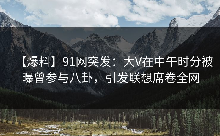【爆料】91网突发：大V在中午时分被曝曾参与八卦，引发联想席卷全网