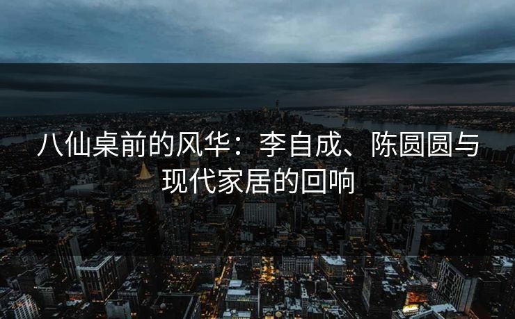 八仙桌前的风华：李自成、陈圆圆与现代家居的回响