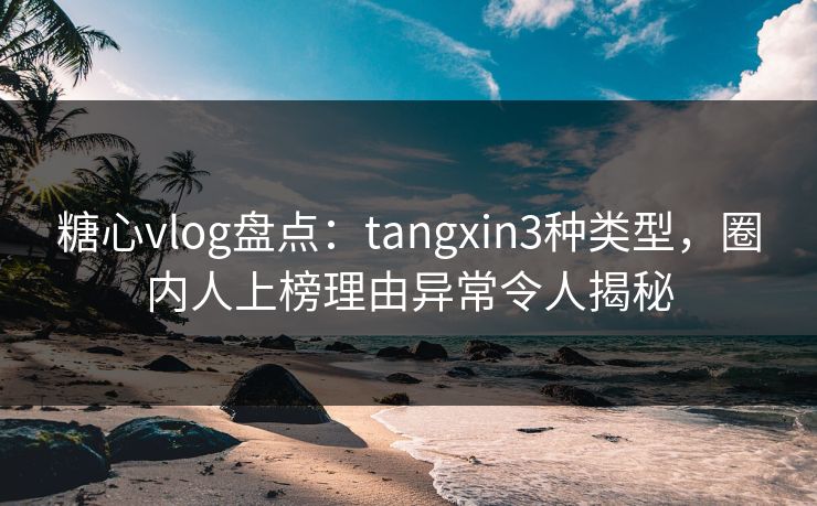 糖心vlog盘点：tangxin3种类型，圈内人上榜理由异常令人揭秘