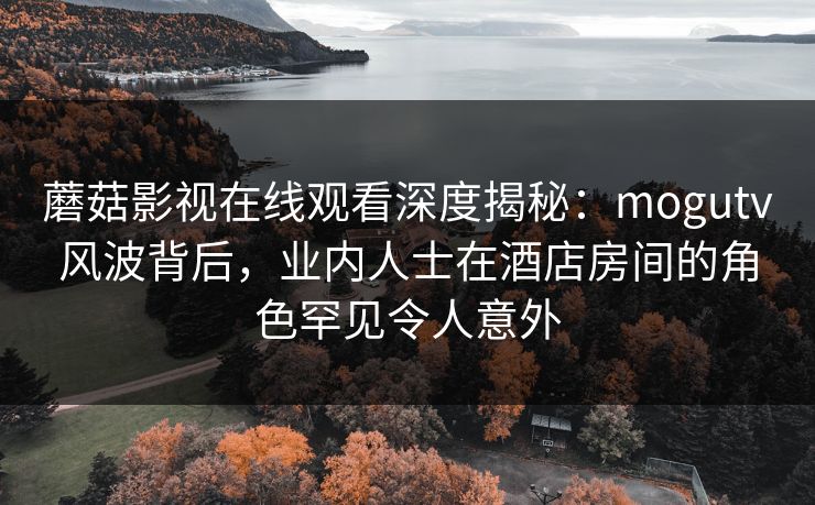 蘑菇影视在线观看深度揭秘：mogutv风波背后，业内人士在酒店房间的角色罕见令人意外