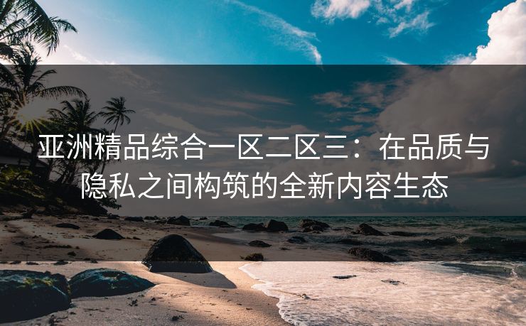 亚洲精品综合一区二区三：在品质与隐私之间构筑的全新内容生态  第1张