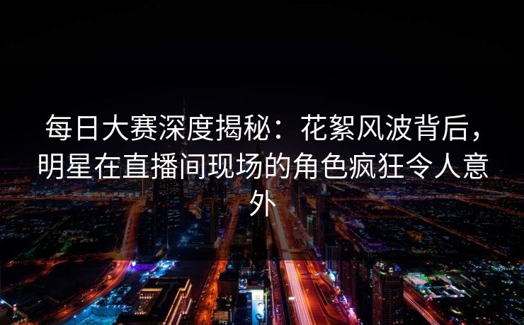 每日大赛深度揭秘：花絮风波背后，明星在直播间现场的角色疯狂令人意外