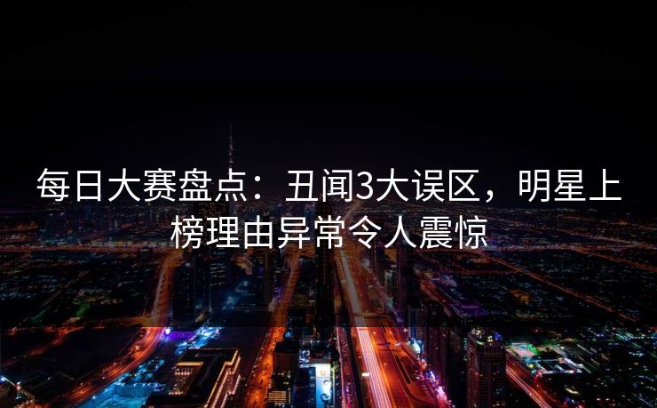 每日大赛盘点：丑闻3大误区，明星上榜理由异常令人震惊
