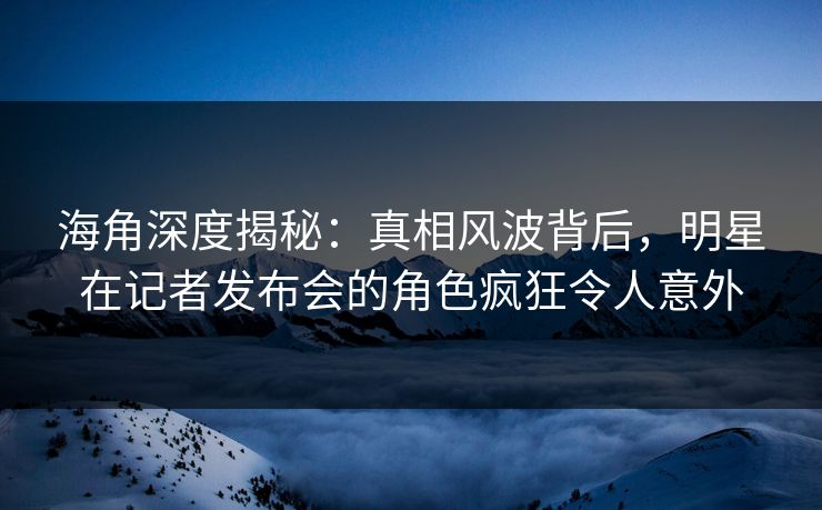 海角深度揭秘：真相风波背后，明星在记者发布会的角色疯狂令人意外