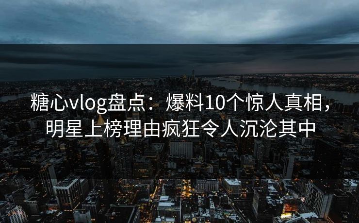 糖心vlog盘点：爆料10个惊人真相，明星上榜理由疯狂令人沉沦其中