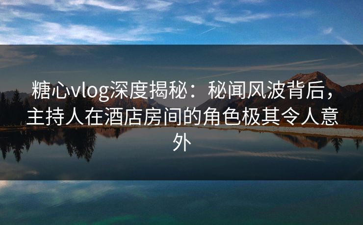 糖心vlog深度揭秘：秘闻风波背后，主持人在酒店房间的角色极其令人意外