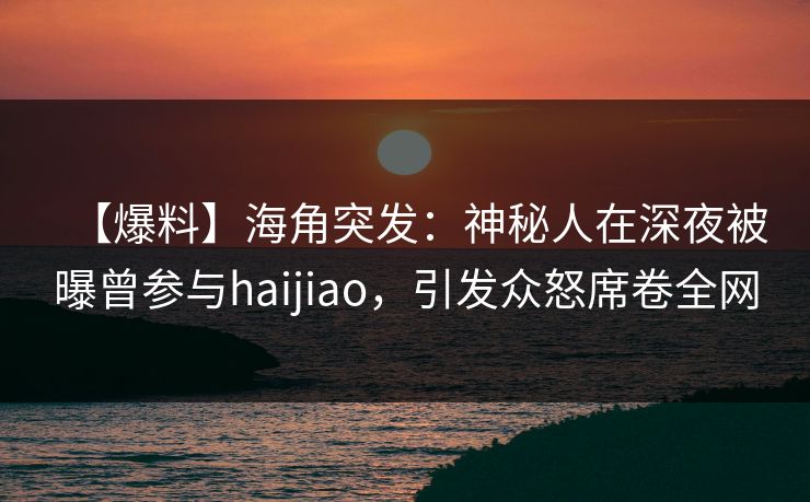 【爆料】海角突发：神秘人在深夜被曝曾参与haijiao，引发众怒席卷全网