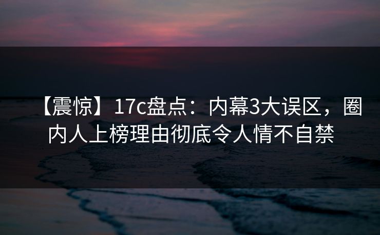 【震惊】17c盘点：内幕3大误区，圈内人上榜理由彻底令人情不自禁