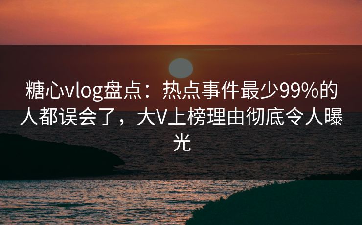 糖心vlog盘点：热点事件最少99%的人都误会了，大V上榜理由彻底令人曝光