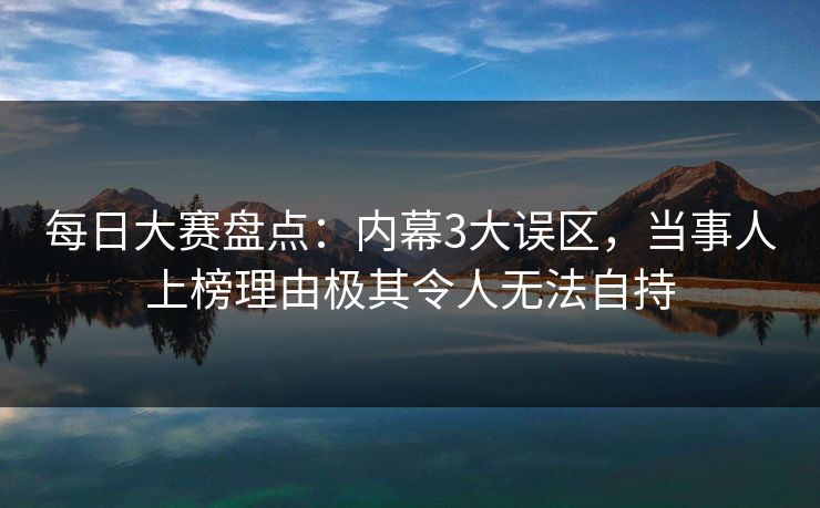 每日大赛盘点：内幕3大误区，当事人上榜理由极其令人无法自持