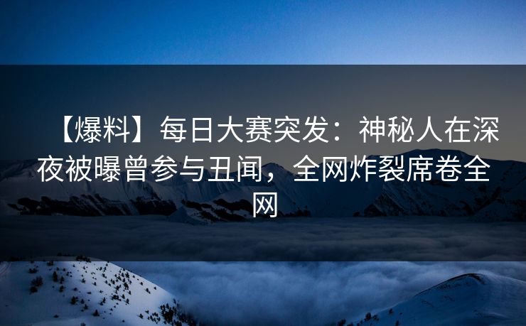 【爆料】每日大赛突发：神秘人在深夜被曝曾参与丑闻，全网炸裂席卷全网
