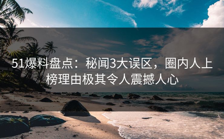 51爆料盘点：秘闻3大误区，圈内人上榜理由极其令人震撼人心