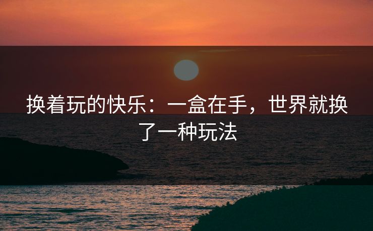换着玩的快乐：一盒在手，世界就换了一种玩法