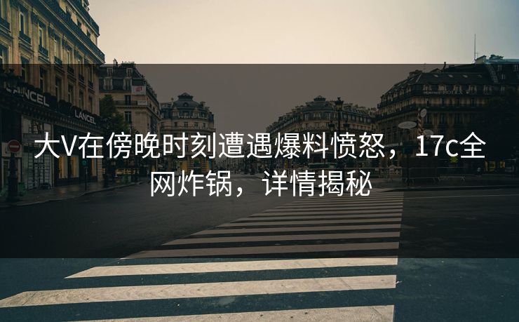 大V在傍晚时刻遭遇爆料愤怒，17c全网炸锅，详情揭秘