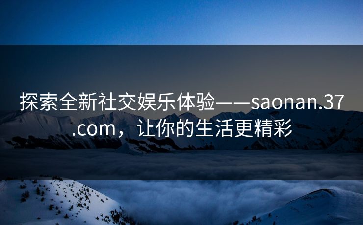 探索全新社交娱乐体验——saonan.37.com，让你的生活更精彩  第1张