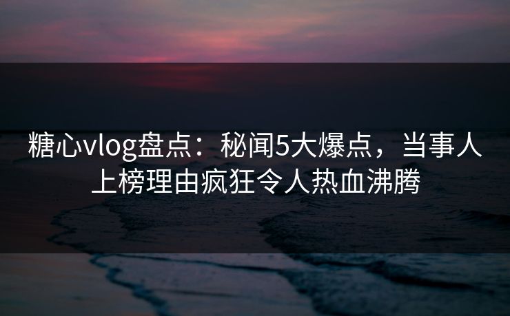 糖心vlog盘点：秘闻5大爆点，当事人上榜理由疯狂令人热血沸腾  第1张