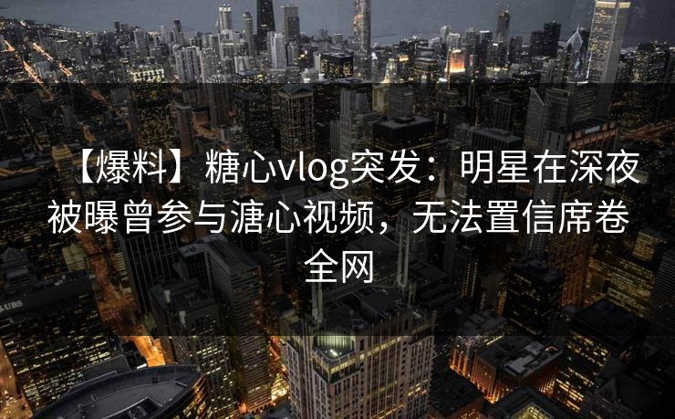 【爆料】糖心vlog突发：明星在深夜被曝曾参与溏心视频，无法置信席卷全网