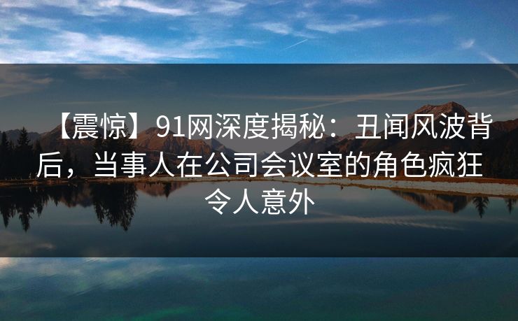 【震惊】91网深度揭秘：丑闻风波背后，当事人在公司会议室的角色疯狂令人意外  第1张