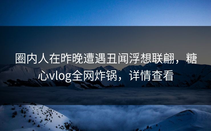 圈内人在昨晚遭遇丑闻浮想联翩，糖心vlog全网炸锅，详情查看