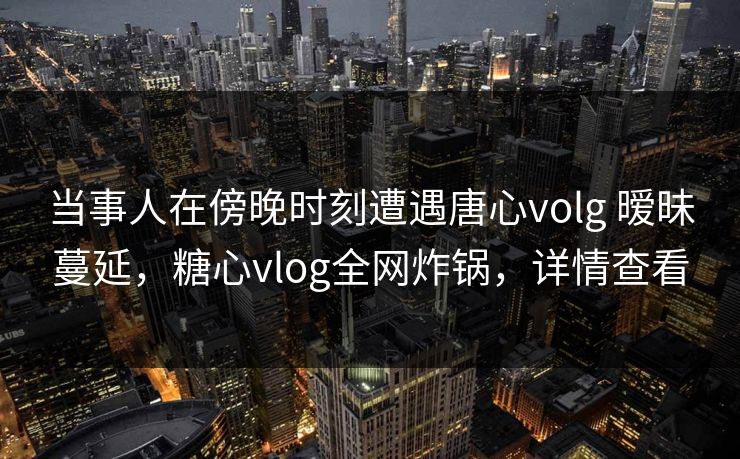 当事人在傍晚时刻遭遇唐心volg 暧昧蔓延，糖心vlog全网炸锅，详情查看