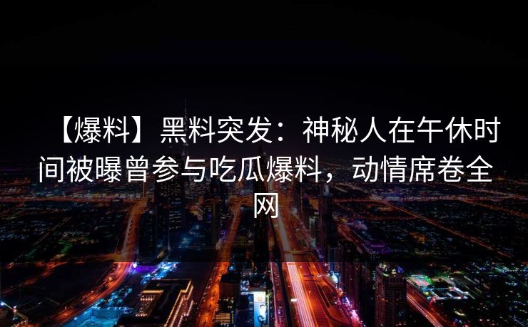 【爆料】黑料突发:神秘人在午休时间被曝曾参与吃瓜爆料,动情席卷全网