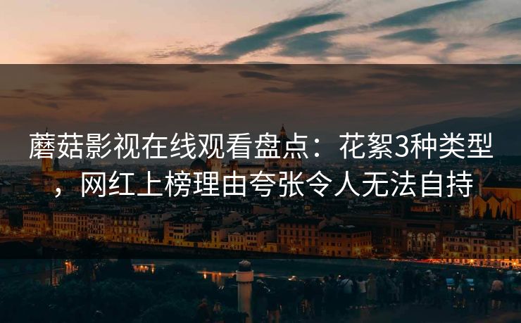 蘑菇影视在线观看盘点：花絮3种类型，网红上榜理由夸张令人无法自持