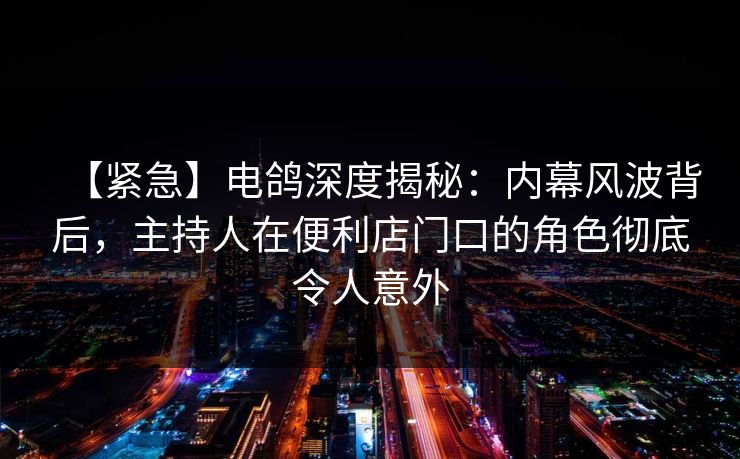 【紧急】电鸽深度揭秘:内幕风波背后,主持人在便利店门口的角色彻底令人意外