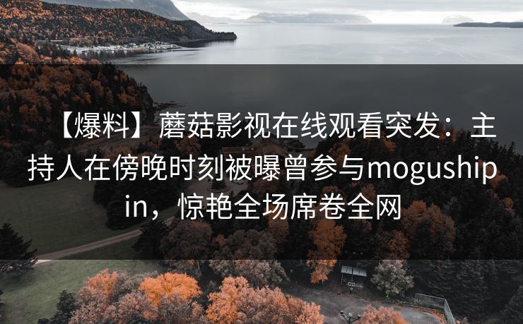 【爆料】蘑菇影视在线观看突发:主持人在傍晚时刻被曝曾参与mogushipin,惊艳全场席卷全网