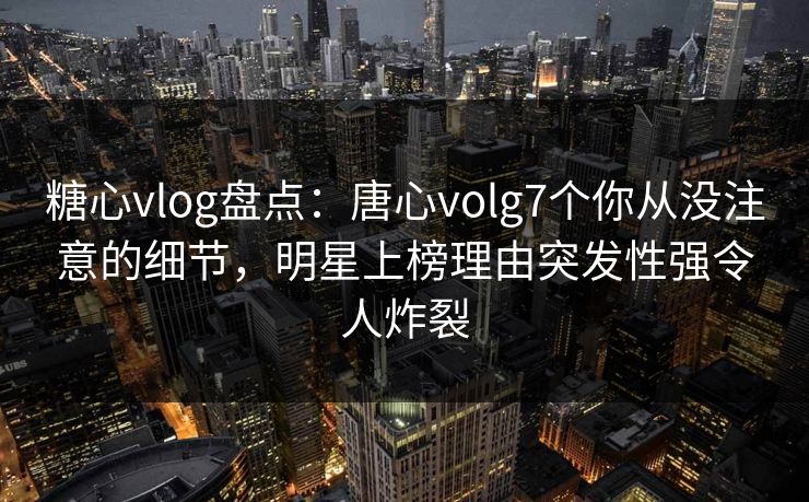 糖心vlog盘点:唐心volg7个你从没注意的细节,明星上榜理由突发性强令人炸裂