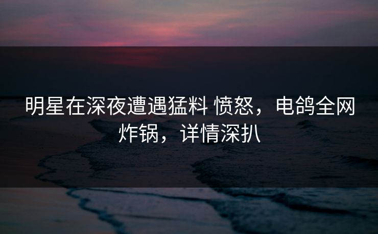 明星在深夜遭遇猛料 愤怒,电鸽全网炸锅,详情深扒