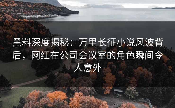 黑料深度揭秘:万里长征小说风波背后,网红在公司会议室的角色瞬间令人意外