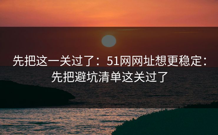 先把这一关过了:51网网址想更稳定:先把避坑清单这关过了