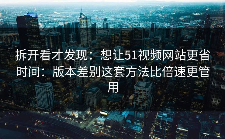 拆开看才发现：想让51视频网站更省时间：版本差别这套方法比倍速更管用