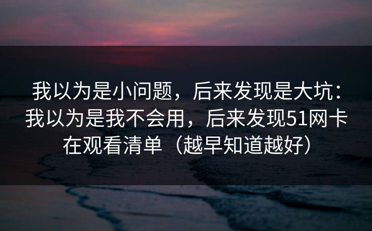 我以为是小问题，后来发现是大坑：我以为是我不会用，后来发现51网卡在观看清单（越早知道越好）  第1张