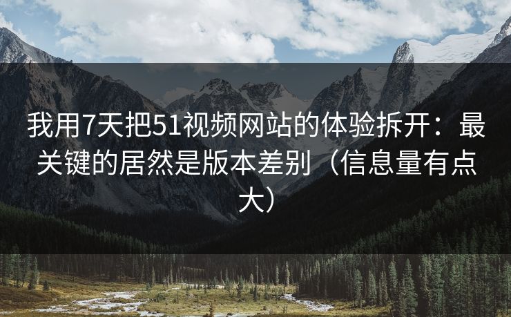 我用7天把51视频网站的体验拆开：最关键的居然是版本差别（信息量有点大）  第1张